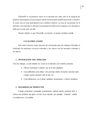 36
Chocotella es un producto nuevo en el mercado por ende, está en la categoría de
producto interrogación ya que requiere mucha inversión para poderlo posicionar y sacarlo a
la venta, aún no tiene participación con el público objetivo. La tasa de crecimiento de la
industria y del mercado es alta pero la participación relativa de la empresa en el mercado es
débil por su corto ciclo de vida.
Nuestro objetivo es que Chocotella se convierta en nuestro producto estrella.
5.3.5 MATRIZ ANSOFF
Esta matriz muestra cuatro opciones de crecimiento para las empresas formadas al
confrontar los productos/ servicios existentes y los nuevos con los mercados existentes y
los nuevos.
1. PENETRACIÓN DEL MERCADO
Con este enfoque, se está tratando de crecer en el mercado con el mismo producto.
 Ofrecer el producto a clientes que no lo han adquirido.
 Usar publicidad para animar a las personas dentro de nuestro mercado meta
a elegir nuestro producto más de una vez.
 Crear fidelización en el cliente mediante promociones y ofrecer beneficios.
2. DESARROLLAR PRODUCTOS
Cuando ya hayamos conseguido posicionarnos mejorar nuestro producto clave u
ofrecer otro producto que giren en torno al ya existente, por ejemplo: “Vainella” vainilla
con malvaviscos con nutella.
 