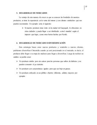 37
3. DESARROLLO DE MERCADOS
La ventaja de esta manera de crecer es que se conocen las bondades de nuestros
productos, se tiene la experiencia en la venta del mismo y con clientes satisfechos que nos
pueden recomendar. Un ejemplo sería el siguiente:
 Si nuestro producto tiene éxito en la ciudad de Guayaquil, lo ofrecemos en
otras ciudades y puede llegar a ser distribuido a nivel mundial según el
impacto que logre, como otras barras hechas por Nestlé.
4. DESARROLLO DE MERCADO O DIVERSIFICACIÓN
Esta estrategia busca crear nuevos productos y venderlos a nuevos clientes,
podríamos diversificar Chocotella cuando ya esté posicionado en el mercado, es decir, el
producto debe llegar a su etapa de madurez para llegar a diversificar. Luego de realizar un
análisis se podría crear:
 Un producto similar pero sin azúcar para las personas que sufren de diabetes y no
pueden consumir el ya existente.
 Un producto con características iguales pero que sea bajo en grasas.
 Un producto enfocado en un público objetivo diferente, adultos mayores por
ejemplo.
 