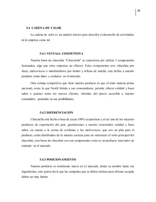 38
5.4 CADENA DE VALOR
La cadena de valor es un modelo teórico para describir el desarrollo de actividades
de la empresa como tal.
5.4.1 VENTAJA COMPETITIVA
Nuestra barra de chocolate “Chocotella” se caracteriza por utilizar 3 componentes
fusionados, algo que otras empresas no ofrecen. Estos componentes son: chocolate por
fuera, malvaviscos o marshmallows por dentro y relleno de nutella, esto define a nuestro
producto como único y exclusivo en el mercado.
Otra ventaja competitiva que tiene nuestro producto es que al tener materia prima
nacional, como la que Nestlé brinda a sus consumidores, permite ofrecer calidad y buen
sabor a quienes serán los nuevos clientes. Además, del precio accesible a nuestro
consumidor, pensando en sus posibilidades.
5.4.2 DIFERENCIACIÓN
Chocotella está hecho a base de cacao 100% ecuatoriano y al ser uno de los mayores
productos de exportación del país, garantizamos a nuestro consumidor calidad y buen
sabor, en cuanto a la crema de avellanas y los malvaviscos, que son un plús para el
producto, están distribuidos de la manera correcta para no minimizar el valor principal del
chocolate, esta barra de chocolate con sus componentes extra es un producto innovador no
existente en el mercado.
5.4.3 POSICIONAMIENTO
Nuestro producto es totalmente nuevo en el mercado, desde su nombre hasta sus
ingredientes, esto quiere decir que las campañas que se deben realizar para obtener acogida
deben ser muy fuertes.
 