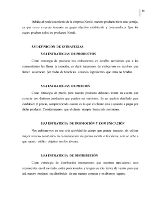 39
Debido al posicionamiento de la empresa Nestlé, nuestro producto tiene una ventaja,
ya que como empresa tenemos un grupo objetivo establecido y consumidores fijos los
cuales prueban todos los productos Nestlé.
5.5 DEFINICIÓN DE ESTRATEGIAS
5.5.1 ESTRATEGIAS DE PRODUCTOS
Como estrategia de producto nos enfocaremos en detalles novedosos que a los
consumidores les llama la atención, es decir trataremos de enfocarnos en cambios que
llamen su atención por medio de beneficios o nuevos ingredientes que otros no brindan.
5.5.2 ESTRATEGIAS DE PRECIOS
Como estrategia de precio para nuestro producto debemos tomar en cuenta que
compite con distintos productos que pueden ser sustitutos. Es un análisis detallado para
establecer el precio, comprendiendo cuanto es lo que el cliente está dispuesto a pagar por
dicho producto. Consideraremos que el cliente siempre busca más por menos.
5.5.3 ESTRATEGIA DE PROMOCIÓN Y COMUNICACIÓN
Nos enfocaremos en una sola actividad de campo que genere impacto, sin utilizar
mayor recurso económico en comunicación vía prensa escrita o televisiva, esto se debe a
que nuestro público objetivo son los jóvenes.
5.5.4 ESTRATEGIA DE DISTRIBUCIÓN
Como estrategia de distribución intentaremos que nuestros mediadores sean
reconocidos en el mercado, estén posicionados y tengan un alto índice de ventas para que
así, nuestro producto sea distribuido de una manera correcta y en diversos lugares.
 