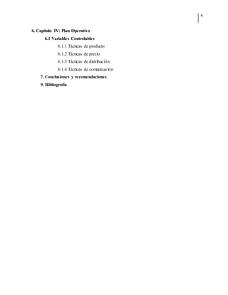 4
6. Capítulo IV: Plan Operativo
6.1 Variables Controlables
6.1.1 Tácticas de producto
6.1.2 Tácticas de precio
6.1.3 Tácticas de distribución
6.1.4 Tácticas de comunicación
7. Conclusiones y recomendaciones
9. Bibliografía
 