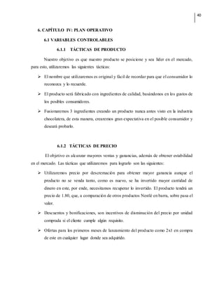 40
6. CAPÍTULO IV: PLAN OPERATIVO
6.1 VARIABLES CONTROLABLES
6.1.1 TÁCTICAS DE PRODUCTO
Nuestro objetivo es que nuestro producto se posicione y sea líder en el mercado,
para esto, utilizaremos las siguientes tácticas:
 El nombre que utilizaremos es original y fácil de recordar para que el consumidor lo
reconozca y lo recuerde.
 El producto será fabricado con ingredientes de calidad, basándonos en los gustos de
los posibles consumidores.
 Fusionaremos 3 ingredientes creando un producto nunca antes visto en la industria
chocolatera, de esta manera, crearemos gran expectativa en el posible consumidor y
deseará probarlo.
6.1.2 TÁCTICAS DE PRECIO
El objetivo es alcanzar mayores ventas y ganancias, además de obtener estabilidad
en el mercado. Las tácticas que utilizaremos para lograrlo son las siguientes:
 Utilizaremos precio por descremación para obtener mayor ganancia aunque el
producto no se venda tanto, como es nuevo, se ha invertido mayor cantidad de
dinero en este, por ende, necesitamos recuperar lo invertido. El producto tendrá un
precio de 1.80, que, a comparación de otros productos Nestlé en barra, sobre pasa el
valor.
 Descuentos y bonificaciones, son incentivos de disminución del precio por unidad
comprada si el cliente cumple algún requisito.
 Ofertas para los primeros meses de lanzamiento del producto como 2x1 en compra
de este en cualquier lugar donde sea adquirido.
 