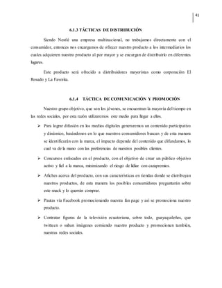 41
6.1.3 TÁCTICAS DE DISTRIBUCIÓN
Siendo Nestlé una empresa multinacional, no trabajamos directamente con el
consumidor, entonces nos encargamos de ofrecer nuestro producto a los intermediarios los
cuales adquieren nuestro producto al por mayor y se encargan de distribuirlo en diferentes
lugares.
Este producto será ofrecido a distribuidores mayoristas como corporación El
Rosado y La Favorita.
6.1.4 TÁCTICA DE COMUNICACIÓN Y PROMOCIÓN
Nuestro grupo objetivo, que son los jóvenes, se encuentran la mayoría del tiempo en
las redes sociales, por esta razón utilizaremos este medio para llegar a ellos.
 Para lograr difusión en los medios digitales generaremos un contenido participativo
y dinámico, basándonos en lo que nuestros consumidores buscan y de esta manera
se identificarán con la marca, el impacto depende del contenido que difundamos, lo
cual va de la mano con las preferencias de nuestros posibles clientes.
 Concursos enfocados en el producto, con el objetivo de crear un público objetivo
activo y fiel a la marca, minimizando el riesgo de lidiar con cazapremios.
 Afiches acerca del producto, con sus características en tiendas donde se distribuyan
nuestros productos, de esta manera los posibles consumidores preguntarán sobre
este snack y lo querrán comprar.
 Pautas vía Facebook promocionando nuestra fan page y así se promociona nuestro
producto.
 Contratar figuras de la televisión ecuatoriana, sobre todo, guayaquileños, que
twitteen o suban imágenes comiendo nuestro producto y promocionen también,
nuestras redes sociales.
 