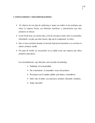 42
7. CONCLUSIONES Y RECOMENDACIONES
 EL objetivo de este plan de marketing es lograr un cambio en los productos que
ofrece la empresa Nestlé, con diferentes beneficios y características que otros
productos no ofrecen.
 Como Nestlé tiene sus clientes fijos, el fin de este plan es darle valor al consumidor,
ofreciéndole ese plus que tanto buscan, algo que la competencia no ofrece.
 Que, el nuevo producto lanzado al mercado logre posicionamiento y se convierta en
nuestro producto estrella.
 Por parte de Nestlé, ser reconocidos en la ciudad como una empresa que ofrece
productos innovadores.
Las recomendaciones que ofrecemos para este plan de marketing:
 Publicidad de lo desarrollado.
 Dar conocimiento al consumidor acerca del producto.
 Preocuparse por la opinión pública para futuros consumidores.
 Darle valor al cliente con cada nuevo producto ofreciendo beneficios.
 Seguir innovando.
 