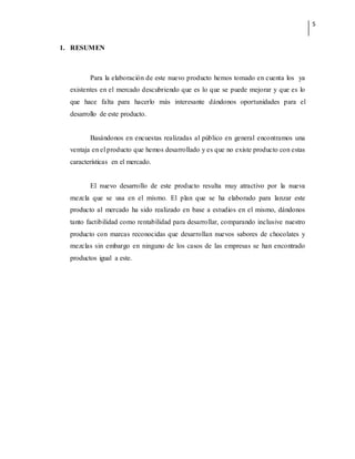 5
1. RESUMEN
Para la elaboración de este nuevo producto hemos tomado en cuenta los ya
existentes en el mercado descubriendo que es lo que se puede mejorar y que es lo
que hace falta para hacerlo más interesante dándonos oportunidades para el
desarrollo de este producto.
Basándonos en encuestas realizadas al público en general encontramos una
ventaja en el producto que hemos desarrollado y es que no existe producto con estas
características en el mercado.
El nuevo desarrollo de este producto resulta muy atractivo por la nueva
mezcla que se usa en el mismo. El plan que se ha elaborado para lanzar este
producto al mercado ha sido realizado en base a estudios en el mismo, dándonos
tanto factibilidad como rentabilidad para desarrollar, comparando inclusive nuestro
producto con marcas reconocidas que desarrollan nuevos sabores de chocolates y
mezclas sin embargo en ninguno de los casos de las empresas se han encontrado
productos igual a este.
 