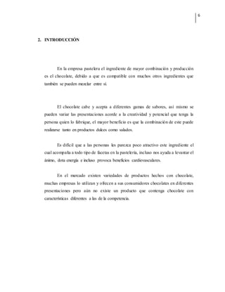 6
2. INTRODUCCIÓN
En la empresa pastelera el ingrediente de mayor combinación y producción
es el chocolate, debido a que es compatible con muchos otros ingredientes que
también se pueden mezclar entre sí.
El chocolate cabe y acepta a diferentes gamas de sabores, así mismo se
pueden variar las presentaciones acorde a la creatividad y potencial que tenga la
persona quien lo fabrique, el mayor beneficio es que la combinación de este puede
realizarse tanto en productos dulces como salados.
Es difícil que a las personas les parezca poco atractivo este ingrediente el
cual acompaña a todo tipo de facetas en la pastelería, incluso nos ayuda a levantar el
ánimo, dota energía e incluso provoca beneficios cardiovasculares.
En el mercado existen variedades de productos hechos con chocolate,
muchas empresas lo utilizan y ofrecen a sus consumidores chocolates en diferentes
presentaciones pero aún no existe un producto que contenga chocolate con
características diferentes a las de la competencia.
 