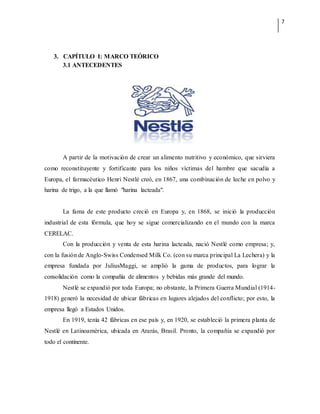 7
3. CAPÍTULO I: MARCO TEÓRICO
3.1 ANTECEDENTES
A partir de la motivación de crear un alimento nutritivo y económico, que sirviera
como reconstituyente y fortificante para los niños víctimas del hambre que sacudía a
Europa, el farmacéutico Henri Nestlé creó, en 1867, una combinación de leche en polvo y
harina de trigo, a la que llamó "harina lacteada".
La fama de este producto creció en Europa y, en 1868, se inició la producción
industrial de esta fórmula, que hoy se sigue comercializando en el mundo con la marca
CERELAC.
Con la producción y venta de esta harina lacteada, nació Nestlé como empresa; y,
con la fusión de Anglo-Swiss Condensed Milk Co. (con su marca principal La Lechera) y la
empresa fundada por JuliusMaggi, se amplió la gama de productos, para lograr la
consolidación como la compañía de alimentos y bebidas más grande del mundo.
Nestlé se expandió por toda Europa; no obstante, la Primera Guerra Mundial (1914-
1918) generó la necesidad de ubicar fábricas en lugares alejados del conflicto; por esto, la
empresa llegó a Estados Unidos.
En 1919, tenía 42 fábricas en ese país y, en 1920, se estableció la primera planta de
Nestlé en Latinoamérica, ubicada en Ararás, Brasil. Pronto, la compañía se expandió por
todo el continente.
 
