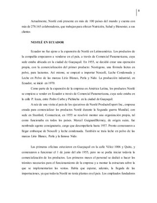 8
Actualmente, Nestlé está presente en más de 100 países del mundo y cuenta con
más de 278.165 colaboradores, que trabajan para ofrecer Nutrición, Salud y Bienestar, a sus
clientes
NESTLÉ EN ECUADOR
Ecuador no fue ajeno a la expansión de Nestlé en Latinoamérica. Los productos de
la compañía empezaron a venderse en el país, a través de Comercial Panamericana, cuya
sede estaba ubicada en la ciudad de Guayaquil. En 1955, se decidió crear una operación
propia, con la comercialización del primer producto: Nestógeno, una fórmula láctea en
polvo, para lactantes. Así mismo, se empezó a importar Nescafé, Leche Condensada y
Leche en Polvo de las marcas Lirio Blanco, Perla y Nido. La producción industrial, en
Ecuador, se inició en 1970.
Como parte de la expansión de la empresa en América Latina, los productos Nestlé
se empieza a vender en Ecuador a través de Comercial Panamericana, cuya sede estaba en
la calle P. Icaza, entre Pedro Carbo y Pichincha en la ciudad de Guayaquil.
A raíz de una visita al país de los ejecutivos de Nestlé ProductsExport Inc., empresa
creada para comercializar los productos Nestlé durante la Segunda guerra Mundial, con
sede en Stanford, Connecticut, en 1955 se resolvió montar una organización propia, tal
como funcionaba en todos los países. Marcel GuignardBermey, de origen suizo, fue
nombrado agente consignatario, cargo que desempeñaría hasta 1957. Pronto comenzaron a
llegar embarque de Nescafé y leche condensada. También se traía leche en polvo de las
marcas Lirio Blanco, Perla y la famosa Nido.
Las primeras oficinas estuvieron en Guayaquil en la calle Vélez 1006 y Quito, y
comenzaron a funcionar el 1 de junio del año 1955, pero no se podía iniciar todavía la
comercialización de los productos. Los primeros meses el personal se dedicó a hacer los
trámites necesarios para el funcionamiento de la empresa y a montar la estructura sobre la
que se implementarían las ventas. Había que esperar, además, la llegada de las
importaciones, ya que todavía Nestlé no tenía plantas en el país. Los empleados fundadores
 