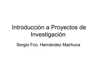 Introducción a Proyectos de
Investigación
Sergio Fco. Hernández Machuca
 