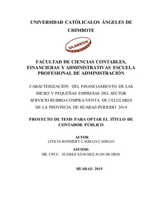 UNIVERSIDAD CATÓLICALOS ÁNGELES DE
CHIMBOTE
FACULTAD DE CIENCIAS CONTABLES,
FINANCIERAS Y ADMINISTRATIVAS ESCUELA
PROFESIONAL DE ADMINISTRACIÓN
CARACTERIZACIÓN DEL FINANCIAMIENTO DE LAS
MICRO Y PEQUEÑAS EMPRESAS DEL SECTOR
SERVICIO-RUBRO-COMPRA/VENTA DE CELULARES
DE LA PROVINCIA DE HUARAZ-PERIODO 2014
PROYECTO DE TESIS PARA OPTAR EL TÍTULO DE
CONTADOR PÚBLICO
AUTOR
LITICIA ROSMERY CADILLO CADILLO
ASESOR:
DR. CPCC. SUÁREZ SÁNCHEZ JUAN DE DIOS
HUARAZ- 2015
 