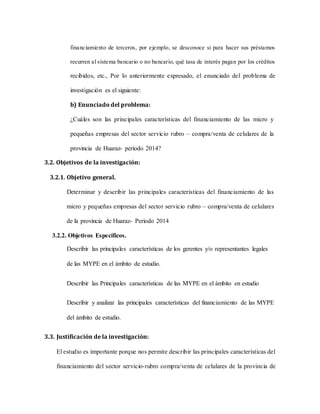 financiamiento de terceros, por ejemplo, se desconoce si para hacer sus préstamos
recurren al sistema bancario o no bancario, qué tasa de interés pagan por los créditos
recibidos, etc., Por lo anteriormente expresado, el enunciado del problema de
investigación es el siguiente:
b) Enunciado del problema:
¿Cuáles son las principales características del financiamiento de las micro y
pequeñas empresas del sector servicio rubro – compra/venta de celulares de la
provincia de Huaraz- periodo 2014?
3.2. Objetivos de la investigación:
3.2.1. Objetivo general.
Determinar y describir las principales características del financiamiento de las
micro y pequeñas empresas del sector servicio rubro – compra/venta de celulares
de la provincia de Huaraz- Periodo 2014
3.2.2. Objetivos Específicos.
Describir las principales características de los gerentes y/o representantes legales
de las MYPE en el ámbito de estudio.
Describir las Principales características de las MYPE en el ámbito en estudio
Describir y analizar las principales características del financiamiento de las MYPE
del ámbito de estudio.
3.3. Justificación de la investigación:
El estudio es importante porque nos permite describir las principales características del
financiamiento del sector servicio-rubro compra/venta de celulares de la provincia de
 