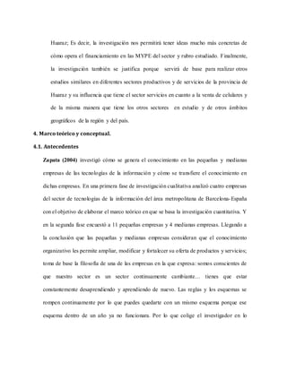 Huaraz; Es decir, la investigación nos permitirá tener ideas mucho más concretas de
cómo opera el financiamiento en las MYPE del sector y rubro estudiado. Finalmente,
la investigación también se justifica porque servirá de base para realizar otros
estudios similares en diferentes sectores productivos y de servicios de la provincia de
Huaraz y su influencia que tiene el sector servicios en cuanto a la venta de celulares y
de la misma manera que tiene los otros sectores en estudio y de otros ámbitos
geográficos de la región y del país.
4. Marco teórico y conceptual.
4.1. Antecedentes
Zapata (2004) investigó cómo se genera el conocimiento en las pequeñas y medianas
empresas de las tecnologías de la información y cómo se transfiere el conocimiento en
dichas empresas. En una primera fase de investigación cualitativa analizó cuatro empresas
del sector de tecnologías de la información del área metropolitana de Barcelona-España
con el objetivo de elaborar el marco teórico en que se basa la investigación cuantitativa. Y
en la segunda fase encuestó a 11 pequeñas empresas y 4 medianas empresas. Llegando a
la conclusión que las pequeñas y medianas empresas consideran que el conocimiento
organizativo les permite ampliar, modificar y fortalecer su oferta de productos y servicios;
toma de base la filosofía de una de las empresas en la que expresa: somos conscientes de
que nuestro sector es un sector continuamente cambiante… tienes que estar
constantemente desaprendiendo y aprendiendo de nuevo. Las reglas y los esquemas se
rompen continuamente por lo que puedes quedarte con un mismo esquema porque ese
esquema dentro de un año ya no funcionara. Por lo que colige el investigador en lo
 