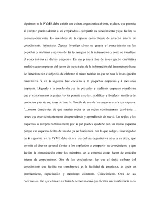 siguiente: en la PYME debe existir una cultura organizativa abierta, es decir, que permita
al director general alentar a los empleados a compartir su conocimiento y que facilite la
comunicación entre los miembros de la empresa como fuente de creación interna de
conocimiento. Asimismo, Zapata Investigó cómo se genera el conocimiento en las
pequeñas y medianas empresas de las tecnologías de la información y cómo se transfiere
el conocimiento en dichas empresas. En una primera fase de investigación cualitativa
analizó cuatro empresas del sector de tecnologías de la información del área metropolitana
de Barcelona con el objetivo de elaborar el marco teórico en que se basa la investigación
cuantitativa. Y en la segunda fase encuestó a 11 pequeñas empresas y 4 medianas
empresas. Llegando a la conclusión que las pequeñas y medianas empresas consideran
que el conocimiento organizativo les permite ampliar, modificar y fortalecer su oferta de
productos y servicios; toma de base la filosofía de una de las empresas en la que expresa:
“…somos conscientes de que nuestro sector es un sector continuamente cambiante…
tienes que estar constantemente desaprendiendo y aprendiendo de nuevo. Las reglas y los
esquemas se rompen continuamente por lo que puedes quedarte con un mismo esquema
porque ese esquema dentro de un año ya no funcionará. Por lo que colige el investigador
en lo siguiente: en la PYME debe existir una cultura organizativa abierta, es decir, que
permita al director general alentar a los empleados a compartir su conocimiento y que
facilite la comunicación entre los miembros de la empresa como fuente de creación
interna de conocimiento. Otra de las conclusiones fue que el único atributo del
conocimiento que facilita sus transferencia es la facilidad de enseñanza, es decir un
entrenamiento, capacitación y monitoreo constante. Conocimiento. Otra de las
conclusiones fue que el único atributo del conocimiento que facilita sus transferencia es la
 