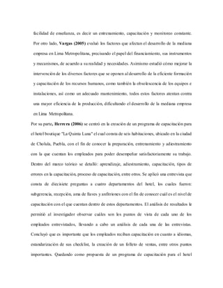 facilidad de enseñanza, es decir un entrenamiento, capacitación y monitoreo constante.
Por otro lado, Vargas (2005) evaluó los factores que afectan el desarrollo de la mediana
empresa en Lima Metropolitana, precisando el papel del financiamiento, sus instrumentos
y mecanismos, de acuerdo a su realidad y necesidades. Asimismo estudió cómo mejorar la
intervención de los diversos factores que se oponen al desarrollo de la eficiente formación
y capacitación de los recursos humanos, como también la obsolescencia de los equipos e
instalaciones, así como un adecuado mantenimiento, todos estos factores atentan contra
una mayor eficiencia de la producción, dificultando el desarrollo de la mediana empresa
en Lima Metropolitana.
Por su parte, Herrera (2006) se centró en la creación de un programa de capacitación para
el hotel boutique "La Quinta Luna" el cual consta de seis habitaciones, ubicado en la ciudad
de Cholula, Puebla, con el fin de conocer la preparación, entrenamiento y adiestramiento
con la que cuentan los empleados para poder desempeñar satisfactoriamente su trabajo.
Dentro del marco teórico se detalló: aprendizaje, adiestramiento, capacitación, tipos de
errores en la capacitación, proceso de capacitación, entre otros. Se aplicó una entrevista que
consta de diecisiete preguntas a cuatro departamentos del hotel, los cuales fueron:
subgerencia, recepción, ama de llaves y anfitriones con el fin de conocer cuál es el nivel de
capacitación con el que cuentan dentro de estos departamentos. El análisis de resultados le
permitió al investigador observar cuáles son los puntos de vista de cada uno de los
empleados entrevistados, llevando a cabo un análisis de cada una de las entrevistas.
Concluyó que es importante que los empleados reciban capacitación en cuanto a idiomas,
estandarización de sus checklist, la creación de un folleto de ventas, entre otros puntos
importantes. Quedando como propuesta de un programa de capacitación para el hotel
 