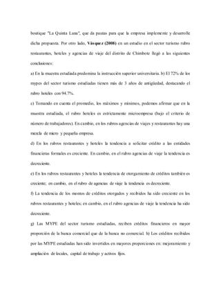 boutique "La Quinta Luna", que da pautas para que la empresa implemente y desarrolle
dicha propuesta. Por otro lado, Vásquez (2008) en un estudio en el sector turismo rubro
restaurantes, hoteles y agencias de viaje del distrito de Chimbote llegó a las siguientes
conclusiones:
a) En la muestra estudiada predomina la instrucción superior universitaria. b) El 72% de los
mypes del sector turismo estudiadas tienen más de 3 años de antigüedad, destacando el
rubro hoteles con 94.7%.
c) Tomando en cuenta el promedio, los máximos y mínimos, podemos afirmar que en la
muestra estudiada, el rubro hoteles es estrictamente microempresa (bajo el criterio de
número de trabajadores). En cambio, en los rubros agencias de viajes y restaurantes hay una
mezcla de micro y pequeña empresa.
d) En los rubros restaurantes y hoteles la tendencia a solicitar crédito a las entidades
financieras formales es creciente. En cambio, en el rubro agencias de viaje la tendencia es
decreciente.
e) En los rubros restaurantes y hoteles la tendencia de otorgamiento de créditos también es
creciente; en cambio, en el rubro de agencias de viaje la tendencia es decreciente.
f) La tendencia de los montos de créditos otorgados y recibidos ha sido creciente en los
rubros restaurantes y hoteles; en cambio, en el rubro agencias de viaje la tendencia ha sido
decreciente.
g) Las MYPE del sector turismo estudiadas, reciben créditos financieros en mayor
proporción de la banca comercial que de la banca no comercial. h) Los créditos recibidos
por las MYPE estudiadas han sido invertidos en mayores proporciones en: mejoramiento y
ampliación de locales, capital de trabajo y activos fijos.
 