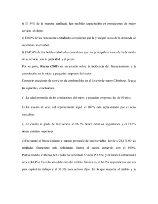 r) El 54% de la muestra analizada han recibido capacitación en prestaciones de mejor
servicio al cliente.
s) El 60% de los restaurantes estudiados consideran que la principal causa de la demanda de
su servicio es el sabor.
t) El 47.4% de los hoteles estudiadas consideran que las principales causas de la demanda
de su servicio son la publicidad y el precio.
Por su parte, Reyna (2008) en un estudio sobre la incidencia del financiamiento y la
capacitación en la micro y pequeñas empresas del sector
Comercio estaciones de servicios de combustibles en el distrito de nuevo Chimbote, llega a
las siguientes conclusiones.
a) La edad promedio de los conductores del micro y pequeñas empresas fue de 50 años.
b) En cuanto al sexo del representante legal, el 100% está representado por el sexo
masculino.
c) En cuanto al grado de instrucción, el 66.7% tienen estudios segundarios y el 33.3%
tienen estudios superiores
d) En cuanto al financiamiento el monto promedio del microcrédito fue de s/ 24,111.00 las
entidades financieras más solicitadas fueron el sector comercio con el 100%.
Puntualizando, el Banco de Crédito fue solicitado 5 veces (55.6%) y el Banco Continental 4
veces (44.4%). En relación al destino del crédito financiero, el 66.7% respondieron que era
para capital de trabajo y el 33.3% para activos fijos. En lo que respecta al crédito y la
 