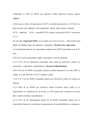 rentabilidad, el 100% de MYPE que utilizaron crédito financiero tuvieron mejores
utilidades.
e) En lo que se refiere a la capacitación, el 66.7% sí recibió capacitación y el 33.3%no. Los
tipos de cursos más solicitados sobre capacitación fueron: Sobre recursos humanos
66.7%, marketing 55.6%, seguridad 55.6%, manejo empresarial 44.4% e inversiones
11.1%.
Por otro lado, Sagastegui (2010), en un estudio en el sector servicios – rubro pollerías del
distrito de Chimbote llega a las siguientes conclusiones: Respecto a los empresarios:
a) La de edad promedio de los representantes legales de las MYPE encuestados es de 41.67
años
b) El 66.7% de los representantes legales encuestados es del sexo femenino.
c) El 33.3% de los empresarios encuestados tiene grado de instrucción superior no
universitaria y universitaria respectivamente. Respecto al financiamiento:
d) El 33.4% de las MYPE encuestadas recibieron créditos financieros en el año 2008; en
cambio en el año 2009 sólo el 16.7% recibieron crédito.
e) El 33.4 % de las MYPE encuestadas dijeron que obtuvieron crédito del sistema no
bancario.
f) El 100% de las MYPE que recibieron crédito invirtieron dicho crédito en el
mejoramiento y/o ampliación de sus locales y el 50% dijeron que invirtieron en activos
fijos y capital de trabajo, respectivamente.
g) El 33.3% de los representantes legales de las MYPE encuestados dijeron que el
microcrédito financiero sí contribuyó al mejoramiento de la rentabilidad de sus empresas y
 