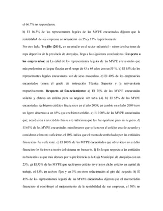el 66.7% no respondieron.
h) El 16.3% de los representantes legales de las MYPE encuestadas dijeron que la
rentabilidad de sus empresas se incrementó en 5% y 15% respectivamente.
Por otro lado, Trujillo (2010), en su estudio en el sector industrial – rubro confecciones de
ropa deportiva de la provincia de Arequipa, llega a las siguientes conclusiones: Respecto a
los empresarios: a) La edad de los representantes legales de las MYPE encuestadas que
más predomina es la que fluctúa en el rango de 45 a 64 años con un 55 %. b) El 65% de los
representantes legales encuestados son de sexo masculino. c) El 40% de los empresarios
encuestados tienen el grado de instrucción Técnica Superior y la universitaria
respectivamente. Respecto al financiamiento: a) El 75% de las MYPE encuestadas
solicitó y obtuvo un crédito para su negocio ver tabla (4). b) El 55% de las MYPE
encuestadas recibieron créditos financieros en el año 2008; en cambio en el año 2009 tuvo
un ligero descenso a un 45% que recibieron crédito. c) El 100% de las MYPE encuestadas
que; accedieron a un crédito financiero indicaron que les fue oportuno para su negocio. d)
El 65% de las MYPE encuestadas manifestaron que solicitaron el crédito está de acuerdo y
consideran el monto suficiente, el 10% indica que el monto desembolsado por las entidades
financieras fue suficiente. e) El 100% de las MYPE encuestadas que obtuvieron un crédito
financiero lo hicieron a través del sistema no bancario. f) En lo que respecta a las entidades
no bancarias la que más destaca por la preferencia es la Caja Municipal de Arequipa con un
25%. g) El 55% de las MYPE que recibieron crédito invirtieron dicho crédito en capital de
trabajo, el 15% en activos fijos y un 5% en otros relacionados al giro del negocio. h) El
45% de los representantes legales de las MYPE encuestados dijeron que el microcrédito
financiero sí contribuyó al mejoramiento de la rentabilidad de sus empresas, el 30% no
 