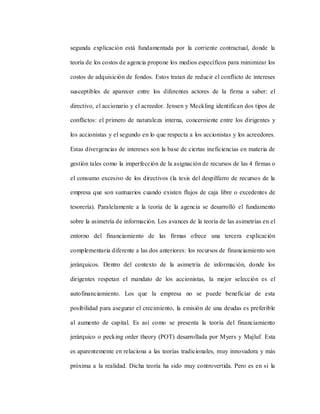 segunda explicación está fundamentada por la corriente contractual, donde la
teoría de los costos de agencia propone los medios específicos para minimizar los
costos de adquisición de fondos. Estos tratan de reducir el conflicto de intereses
susceptibles de aparecer entre los diferentes actores de la firma a saber: el
directivo, el accionario y el acreedor. Jensen y Meckling identifican dos tipos de
conflictos: el primero de naturaleza interna, concerniente entre los dirigentes y
los accionistas y el segundo en lo que respecta a los accionistas y los acreedores.
Estas divergencias de intereses son la base de ciertas ineficiencias en materia de
gestión tales como la imperfección de la asignación de recursos de las 4 firmas o
el consumo excesivo de los directivos (la tesis del despilfarro de recursos de la
empresa que son suntuarios cuando existen flujos de caja libre o excedentes de
tesorería). Paralelamente a la teoría de la agencia se desarrolló el fundamento
sobre la asimetría de información. Los avances de la teoría de las asimetrías en el
entorno del financiamiento de las firmas ofrece una tercera explicación
complementaria diferente a las dos anteriores: los recursos de financiamiento son
jerárquicos. Dentro del contexto de la asimetría de información, donde los
dirigentes respetan el mandato de los accionistas, la mejor selección es el
autofinanciamiento. Los que la empresa no se puede beneficiar de esta
posibilidad para asegurar el crecimiento, la emisión de una deudas es preferible
al aumento de capital. Es así como se presenta la teoría del financiamiento
jerárquico o pecking order theory (POT) desarrollada por Myers y Majluf. Esta
es aparentemente en relaciona a las teorías tradicionales, muy innovadora y más
próxima a la realidad. Dicha teoría ha sido muy controvertida. Pero es en si la
 