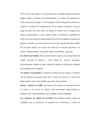 POT la teoría más simple o la más acertada con la realidad. Algunos elementos
pueden ayudar a responder tal cuestionamiento y es hallar una explicación a
través de la teoría de juegos. J. Von Neumann y Oskar Morgenstern, pusieron en
contexto un análisis del comportamiento de los agentes económicos como un
juego de suma cero. Esto ofrece un método de resolver por un juego de dos
agentes generalizándose a varios agentes J.Nash y en definitiva el equilibrio de
Nash como una solución de juegos donde cada uno de los jugadores maximiza su
ganancia teniendo en cuenta la selección de los otros agentes (Hermosa, 2000).
Por otro lado Alarcón, nos nuestra las teorías de la estructura financiera. Así
mismo, el financiamiento posee ciertas fuentes de obtención, como son:
Los ahorros personales: Para la mayoría de los negocios, la principal fuente de
capital, proviene de ahorros y otras formas de recursos personales.
Frecuentemente, también se suelen utilizar las tarjetas de crédito para financiar
las necesidades de los negocios.
Los amigos y los parientes: Las fuentes privadas como los amigos y la familia,
son otra opción de conseguir dinero. Éste se presta sin intereses o a una tasa de
interés baja, lo cual es muy benéfico para iniciar las operaciones.
Bancos y uniones de crédito: Las fuentes más comunes de financiamiento son
los bancos y las uniones de crédito. Tales instituciones proporcionarán el
préstamo, solo si usted demuestra que su solicitud está bien justificada.
Las empresas de capital de inversión: Estas empresas prestan ayuda a las
compañías que se encuentran en expansión y/o crecimiento, a cambio de
 