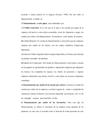 acciones o interés parcial en el negocio (Fazzari, 1998). Por otro lado, el
financiamiento se divide en:
El Financiamiento a corto plazo, está conformado por:
a) Crédito comercial: Es el uso que se le hace a las cuentas por pagar de la
empresa, del pasivo a corto plazo acumulado, como los Impuestos a pagar, las
cuentas por cobrar y del financiamiento de inventarios como fuentes de recursos.
b) Crédito Bancario: Es un tipo de financiamiento a corto plazo que las empresas
obtienen por medio de los bancos con los cuales establecen relajaciones
funcionales.
c) Línea de Crédito: Significa dinero siempre disponible en el banco pero durante
un periodo convenido de antemano.
d) Papales de Comerciales: Este fuente de financiamiento a corto plazo, consiste
en los pagarés no garantizados de grandes e importantes empresas que adquieren
los bancos, las compañías de seguros, los fondos de pensiones y algunas
empresas industriales que desean invertir a corto plazo sus recursos temporales
excedentes.
e) Financiamiento por medio de la cuentas por cobrar: Consiste en vender las
cuentas por cobrar de la empresa a un factor (agente de ventas o comprador de
cuentas por cobrar) conforme a un convenio negociado previamente, con el fin
de conseguir recursos para invertirlos en ella.
f) Financiamiento por medio de los inventarios: Para este tipo de
financiamiento, se utiliza el inventario de la empresa como garantía de un
préstamo, en este caso el acreedor tiene el derecho de tomar posesión de esta
 
