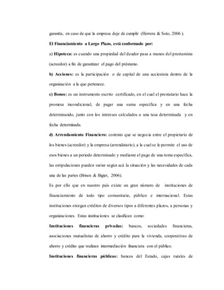 garantía, en caso de que la empresa deje de cumplir (Herrera & Soto, 2006 ).
El Financiamiento a Largo Plazo, está conformado por:
a) Hipoteca: es cuando una propiedad del deudor pasa a manos del prestamista
(acreedor) a fin de garantizar el pago del préstamo.
b) Acciones: es la participación o de capital de una accionista dentro de la
organización a la que pertenece.
c) Bonos: es un instrumento escrito certificado, en el cual el prestatario hace la
promesa incondicional, de pagar una suma específica y en una fecha
determinando, junto con los intereses calculados a una tasa determinada y en
fecha determinada.
d) Arrendamiento Financiero: contrato que se negocia entre el propietario de
los bienes (acreedor) y la empresa (arrendatario), a la cual se le permite el uso de
esos bienes a un periodo determinado y mediante el pago de una renta específica,
las estipulaciones pueden variar según acá la situación y las necesidades de cada
una de las partes (Brisos & Bigier, 2006).
Es por ello que en nuestro país existe un gran número de instituciones de
financiamiento de todo tipo comunitario, público e internacional. Estas
instituciones otorgan créditos de diversos tipos a diferentes plazos, a personas y
organizaciones. Estas instituciones se clasifican como:
Instituciones financieras privadas: bancos, sociedades financieras,
asociaciones mutualistas de ahorro y crédito para la vivienda, cooperativas de
ahorro y crédito que realizan intermediación financiera con el público.
Instituciones financieras públicas: bancos del Estado, cajas rurales de
 