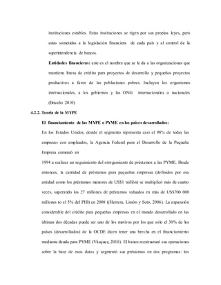instituciones estables. Estas instituciones se rigen por sus propias leyes, pero
estas sometidas a la legislación financiera de cada país y al control de la
superintendencia de bancos.
Entidades financieras: este es el nombre que se le da a las organizaciones que
mantiene líneas de crédito para proyectos de desarrollo y pequeños proyectos
productivos a favor de las poblaciones pobres. Incluyen los organismos
internacionales, a los gobiernos y las ONG internacionales o nacionales
(Briceño 2010)
4.2.2. Teoría de la MYPE
El financiamiento de las MYPE o PYME en los países desarrollados:
En los Estados Unidos, donde el segmento representa casi el 98% de todas las
empresas con empleados, la Agencia Federal para el Desarrollo de la Pequeña
Empresa comenzó en
1994 a realizar un seguimiento del otorgamiento de préstamos a las PYME. Desde
entonces, la cantidad de préstamos para pequeñas empresas (definidos por esa
entidad como los préstamos menores de US$1 millón) se multiplicó más de cuatro
veces, superando los 27 millones de préstamos valuados en más de US$700 000
millones (o el 5% del PIB) en 2008 ((Herrera, Limón y Soto, 2006). La expansión
considerable del crédito para pequeñas empresas en el mundo desarrollado en las
últimas dos décadas puede ser uno de los motivos por los que solo el 30% de los
países (desarrollados) de la OCDE dicen tener una brecha en el financiamiento
mediante deuda para PYME (Vásquez, 2010). El banco reestructuró sus operaciones
sobre la base de esos datos y segmentó sus préstamos en dos programas: los
 