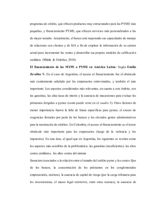programas de crédito, que ofrecen productos muy estructurados para las PYME más
pequeñas, y financiamiento PYME, que ofrecen servicios más personalizados a las
de mayor tamaño. Actualmente, el banco está mejorando sus capacidades de manejo
de relaciones con clientes y de SIA a fin de emplear la información de su cartera
actual para incrementar las ventas y desarrollar sus propios modelos de calificación
crediticia (Mitnik & Ordoñez, 2010).
El financiamiento de las MYPE o PYME en América Latina: Según Emilio
Zevallos V. En el caso de Argentina, el acceso al financiamiento fue el obstáculo
más comúnmente señalado por los empresarios entrevistados, y también el más
importante. Los aspectos considerados más relevantes, en cuanto a este ámbito, son
las garantías, las altas tasas de interés y la ausencia de mecanismos para evaluar los
préstamos dirigidos a pymes (como puede verse en el cuadro 5). Otros factores de
menor importancia fueron la falta de líneas específicas para pymes, el exceso de
exigencias formales por parte de los bancos y los elevados gastos administrativos
para la tramitación de créditos. En Colombia, el acceso al financiamiento es el tercer
obstáculo más importante para los empresarios (luego de la violencia y los
impuestos). En esta área, al igual que en Argentina, los siguientes se revelan como
los aspectos más sensibles de la problemática: las garantías (insuficientes), los altos
costos crediticios, los altos costos del sistema
financiero (asociados a la relación entre el tamaño del crédito pyme y los costos fijos
de los bancos, la concentración de los préstamos en los conglomerados
empresariales, etcétera), la ausencia de capital de riesgo (por la carga tributaria para
los inversionistas, el marco legal restrictivo, entre otras razones), la ausencia de
 