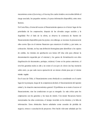 mecanismos como el factoring y el leasing (los cuales tienden a no resultar debido al
riesgo asociado, los pequeños montos y la poca información disponible), entre otros
factores.
En Costa Rica, el tema del acceso al financiamiento aparece en el tercer lugar de las
prioridades de los empresarios, después de las elevadas cargas sociales y la
ilegalidad. Por el lado de la oferta, se observa la existencia de fuentes de
financiamiento disponibles para las pymes; sin embargo, se reconoce la presencia de
altos costos fijos en el sistema financiero que encarecen el crédito y, por tanto, su
colocación. Además, no hay una definición homogénea para identificar a los sujetos
de crédito, los trámites de aprobación son lentos (45 días sólo para obtener la
documentación requerida por el sistema) y los gastos de formalización son altos
(legalización de documentos, peritajes, etcétera). Como en los países anteriores, el
nivel de garantías reales es alto y no existe el concepto de cliente (no hay memoria
sobre este), ya que cada nueva operación de un mismo cliente pasa por el mismo
trámite regular.
En el caso de Chile, el financiamiento como obstáculo es considerado en el cuarto
lugar de la jerarquía, luego de la competencia desleal, el funcionamiento del aparato
estatal y la situación macroeconómica general. El problema no es tanto el acceso al
financiamiento, sino las condiciones en que es otorgado. Lo más crítico para los
empresarios son las garantías y las tasas de interés. Con menor frecuencia fueron
mencionadas las altas comisiones, el tiempo invertido en los trámites y la falta de
información. Estos obstáculos fueron señalados como causales de pérdida de
negocio, retraso o cancelación de proyectos. Otro hecho relevante señalado por los
 