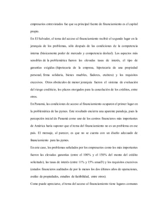 empresarios entrevistados fue que su principal fuente de financiamiento es el capital
propio.
En El Salvador, el tema del acceso al financiamiento recibió el segundo lugar en la
jerarquía de los problemas, sólo después de las condiciones de la competencia
interna (básicamente poder de mercado y competencia desleal). Los aspectos más
sensibles de la problemática fueron las elevadas tasas de interés, el tipo de
garantías exigidas (hipotecaria de la empresa, hipotecaria de una propiedad
personal, firma solidaria, bienes muebles, fiadores, etcétera) y los requisitos
excesivos. Otros obstáculos de menor jerarquía fueron el sistema de evaluación
del riesgo crediticio, los plazos otorgados para la cancelación de los créditos, entre
otros.
En Panamá, las condiciones de acceso al financiamiento ocuparon el primer lugar en
la problemática de las pymes. Este resultado encierra una aparente paradoja, pues la
percepción inicial de Panamá como uno de los centros financieros más importantes
de América haría suponer que el tema del financiamiento no es un problema en ese
país. El mensaje, al parecer, es que no se cuenta con un diseño adecuado de
financiamiento para las pymes.
En este caso, los problemas señalados por los empresarios como los más importantes
fueron las elevadas garantías (entre el 100% y el 150% del monto del crédito
solicitado), las tasas de interés (entre 11% y 15% anual3) y los requisitos excesivos
(estados financieros auditados de por lo menos los dos últimos años de operaciones,
avalúo de propiedades, estudios de factibilidad, entre otros).
Como puede apreciarse, el tema del acceso al financiamiento tiene lugares comunes
 
