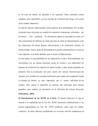 en las tasas de interés, las garantías y los requisitos. Otros elementos menos
señalados, pero importantes, son los sistemas de evaluación del riesgo y los costos
de los trámites financieros.
Lo anterior muestra indirectamente varios aspectos de la problemática. Por un lado,
en muchos casos las pymes no cumplen los requisitos comúnmente solicitados por
los bancos. Este problema de información supone la necesidad de contar con
otros mecanismos de difusión, de modo que tanto la oferta de financiamiento como
las condiciones del mismo lleguen, efectivamente, a los potenciales clientes. Al
mismo tiempo, el poco grado de formalidad de la gestión administrativa en varias de
estas empresas es un factor limitante para el acceso al financiamiento.
En este punto, la responsabilidad de los empresarios es clara. Adicionalmente, nos
encontramos con un sistema financiero donde no existen o son inoperantes los
sistemas de evaluación de empresas de menor tamaño, o para montos pequeños de
préstamo. Este es un indicador del poco interés del sistema financiero por este
mercado, pero también de su propia ineficiencia para captar otros segmentos donde
el volumen de clientes es más importante que el monto individual de los
créditos. Esto supone el desarrollo de sistemas más adecuados para clientes
pequeños, pero también un incremento de la eficiencia del sistema financiero
(Chacaltana, 2005).
El financiamiento de las MYPE en el Perú: El sistema financiero se rige de
acuerdo a lo establecido por la Ley No. 26702, posteriores modificaciones y sus
normas reglamentarias. La Ley No. 26702 estableció cuatro tipos de crédito:
comercial, de micro finanzas, posibilitando así un mayor nivel de competencia en
 
