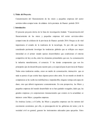1. Título del Proyecto.
Caracterización del financiamiento de las micro y pequeñas empresas del sector
servicios-rubro-compra/venta de celulares de la provincia de Huaraz- periodo 2014
2. Introducción
El presente proyecto deriva de la línea de investigación titulada: “Caracterización del
financiamiento de las micro y pequeñas empresas del sector servicios-rubro-
compra/venta de celulares de la provincia de Huaraz- periodo 2014. Porque es de vital
importancia el estudio de la tendencia de la tecnología. Es por ello que hemos
considerado pertinente investigar las tendencias globales que se reflejan con mayor
intensidad en el primer mundo (países desarrollados) que condicionan el entorno
competitivo de hoy en día, entre los elementos primordiales que son. La comunicación
la industria manufacturera, el comercio. Y los demás componentes que son los
principales ejes de desarrollo para nuestro país y en especial para la provincia de Huaraz
Todas estas tendencias unidas, crean un medio de comunicación, interacción que en
nada se parece al que existía hace algunos pocos años atrás. En un mundo en donde la
competencia se ha vuelto tan multifacética e impredecible, ninguna ventaja será capaz de
durar, sino que deberá regenerarse constantemente. En esta perspectiva, las Micro y
pequeñas empresas del mundo desarrollado no se han quedado rezagados, dado que, las
grandes empresas y/o corporaciones transnacionales que existen en la actualidad, se
iniciaron como Micro y pequeñas empresas.
En América Latina y el Caribe, las Micro y pequeñas empresas son los motores del
crecimiento económico, por ello, es preocupación de los gobiernos de turno y de la
sociedad civil en general, generar los instrumentos adecuados para apoyarlas. Estos
 