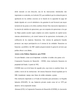 dicho mercado en esta dirección, una de las innovaciones introducidas más
importantes es contenida, en el artículo 222, que estableció que la evaluación para la
aprobación de los créditos estuviera en la función de la capacidad de pago del
deudor dejando así a un rol subsidiario a las garantías lo cual favoreció una mayor
inclusión de las pymes en la oferta crediticia formal. Otra innovación importante es
la creación de módulos de operaciones, que son conjuntos de operaciones a los que
las Mipes pueden acceder según cumplan con ciertos requisitos de capital social,
sistemas administrativos y de control interno de las operaciones involucradas y la
calificación de las empresas financieras. Este sistema de graduación buscaba
promover una mayor participación en el sistema de las entidades financieras no
bancarias y posibilitó a las IMF ampliar progresivamente la gama de servicios que
podían ofrecer a sus clientes.
Actores en las Políticas financieras para PYME
Un actor llamado a tener un rol importante en facilitar el crédito a las pymes es la
Corporación Financiera de Desarrollo – OFIDE, única institución financiera de
propiedad del Estado. A partir de 1992,
COFIDE tiene un rol de banco de segundo piso, cuyo tarea es canalizar líneas de
crédito a través de las instituciones del sistema financiero formal reguladas por la
SBS. Actualmente maneja cinco líneas de crédito orientadas a pymes.
Otra institución importante es el Fondo de Garantías para préstamos a la Pequeña
Industria (FOGAPI). Es una fundación privada creada como tal en 1979 por
iniciativa de la cooperación técnica
Alemana (GTZ), la Corporación Financiera de Desarrollo (COFIDE), la Asociación
 