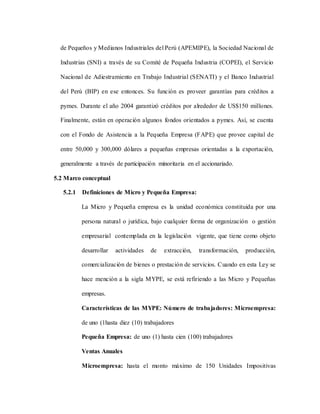de Pequeños y Medianos Industriales del Perú (APEMIPE), la Sociedad Nacional de
Industrias (SNI) a través de su Comité de Pequeña Industria (COPEI), el Servicio
Nacional de Adiestramiento en Trabajo Industrial (SENATI) y el Banco Industrial
del Perú (BIP) en ese entonces. Su función es proveer garantías para créditos a
pymes. Durante el año 2004 garantizó créditos por alrededor de US$150 millones.
Finalmente, están en operación algunos fondos orientados a pymes. Así, se cuenta
con el Fondo de Asistencia a la Pequeña Empresa (FAPE) que provee capital de
entre 50,000 y 300,000 dólares a pequeñas empresas orientadas a la exportación,
generalmente a través de participación minoritaria en el accionariado.
5.2 Marco conceptual
5.2.1 Definiciones de Micro y Pequeña Empresa:
La Micro y Pequeña empresa es la unidad económica constituida por una
persona natural o jurídica, bajo cualquier forma de organización o gestión
empresarial contemplada en la legislación vigente, que tiene como objeto
desarrollar actividades de extracción, transformación, producción,
comercialización de bienes o prestación de servicios. Cuando en esta Ley se
hace mención a la sigla MYPE, se está refiriendo a las Micro y Pequeñas
empresas.
Características de las MYPE: Número de trabajadores: Microempresa:
de uno (1hasta diez (10) trabajadores
Pequeña Empresa: de uno (1) hasta cien (100) trabajadores
Ventas Anuales
Microempresa: hasta el monto máximo de 150 Unidades Impositivas
 