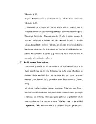 Tributarias (UIT).
Pequeña Empresa: hasta el monto máximo de 1700 Unidades Impositivas
Tributarias (UIT).
El incremento en el monto máximo de ventas anuales señalado para la
Pequeña Empresa será determinado por Decreto Supremo refrendado por el
Ministro de Economía y Finanzas cada dos (2) años y no será menor a la
variación porcentual acumulada del PBI nominal durante el referido
período.Las entidades públicas y privadas promoverán la uniformidad de los
criterios de medición a fin de construir una base de datos homogénea que
permita dar coherencia al diseño y aplicación de las políticas públicas de
promoción y formalización del sector
5.2.2 Definiciones de financiamiento
En términos generales, el financiamiento es un préstamo concedido a un
cliente a cambio de una promesa de pago en una fecha futura indicada en un
contrato. Dicha cantidad debe ser devuelta con un monto adicional
(intereses), que depende de lo que ambas partes hayan acordado (Ferruz,
2000).
Así mismo, es el conjunto de recursos monetarios financieros para llevar a
cabo una actividad económica, son generalmente sumas de dinero que llegan
a manos de las empresas, o bien de algunas gestiones de gobierno y sirven
para complementar los recursos propios (Sánchez, 2002 y Actualidad
Empresarial, 2006). Por otro lado, es el dinero en efectivo que recibimos
 