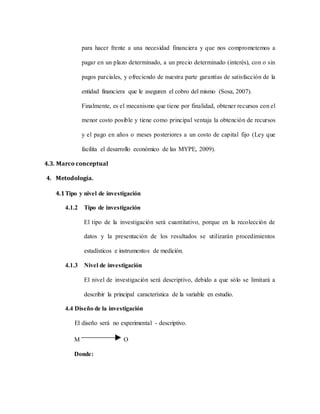para hacer frente a una necesidad financiera y que nos comprometemos a
pagar en un plazo determinado, a un precio determinado (interés), con o sin
pagos parciales, y ofreciendo de nuestra parte garantías de satisfacción de la
entidad financiera que le aseguren el cobro del mismo (Sosa, 2007).
Finalmente, es el mecanismo que tiene por finalidad, obtener recursos con el
menor costo posible y tiene como principal ventaja la obtención de recursos
y el pago en años o meses posteriores a un costo de capital fijo (Ley que
facilita el desarrollo económico de las MYPE, 2009).
4.3. Marco conceptual
4. Metodología.
4.1Tipo y nivel de investigación
4.1.2 Tipo de investigación
El tipo de la investigación será cuantitativo, porque en la recolección de
datos y la presentación de los resultados se utilizarán procedimientos
estadísticos e instrumentos de medición.
4.1.3 Nivel de investigación
El nivel de investigación será descriptivo, debido a que sólo se limitará a
describir la principal característica de la variable en estudio.
4.4 Diseño de la investigación
El diseño será no experimental - descriptivo.
M O
Donde:
 