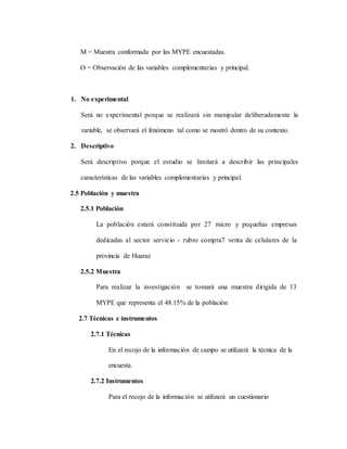 M = Muestra conformada por las MYPE encuestadas.
O = Observación de las variables complementarias y principal.
1. No experimental
Será no experimental porque se realizará sin manipular deliberadamente la
variable, se observará el fenómeno tal como se mostró dentro de su contexto.
2. Descriptivo
Será descriptivo porque el estudio se limitará a describir las principales
características de las variables complementarias y principal.
2.5 Población y muestra
2.5.1 Población
La población estará constituida por 27 micro y pequeñas empresas
dedicadas al sector servicio - rubro compra7 venta de celulares de la
provincia de Huaraz
2.5.2 Muestra
Para realizar la investigación se tomará una muestra dirigida de 13
MYPE que representa el 48.15% de la población
2.7 Técnicas e instrumentos
2.7.1 Técnicas
En el recojo de la información de campo se utilizará la técnica de la
encuesta.
2.7.2 Instrumentos
Para el recojo de la información se utilizará un cuestionario
 