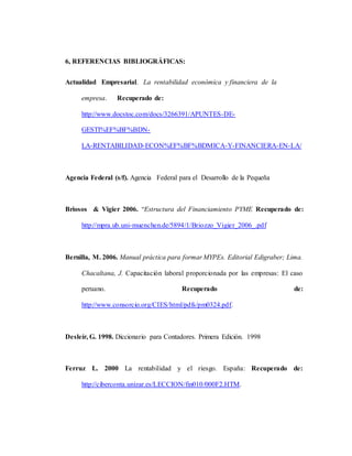 6, REFERENCIAS BIBLIOGRÁFICAS:
Actualidad Empresarial. La rentabilidad económica y financiera de la
empresa. Recuperado de:
http://www.docstoc.com/docs/3266391/APUNTES-DE-
GESTI%EF%BF%BDN-
LA-RENTABILIDAD-ECON%EF%BF%BDMICA-Y-FINANCIERA-EN-LA/
Agencia Federal (s/f). Agencia Federal para el Desarrollo de la Pequeña
Briosos & Vigier 2006. “Estructura del Financiamiento PYME Recuperado de:
http://mpra.ub.uni-muenchen.de/5894/1/Briozzo_Vigier_2006_.pdf
Bernilla, M. 2006. Manual práctica para formar MYPEs. Editorial Edigraber; Lima.
Chacaltana, J. Capacitación laboral proporcionada por las empresas: El caso
peruano. Recuperado de:
http://www.consorcio.org/CIES/html/pdfs/pm0324.pdf.
Desleír, G. 1998. Diccionario para Contadores. Primera Edición. 1998
Ferruz L. 2000 La rentabilidad y el riesgo. España: Recuperado de:
http://ciberconta.unizar.es/LECCION/fin010/000F2.HTM.
 