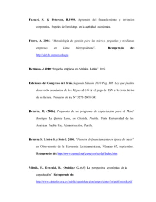 Fazzari, S. & Peterson, B.1998. Apremios del financiamiento e inversión
corporativa. Papeles de Brookings en la actividad económica.
Flores, A. 2004. “Metodología de gestión para las micros, pequeñas y medianas
empresas en Lima Metropolitana”. Recuperado de:
http://sisbib.unmsm.edu.pe.
Hermosa, J 2010 “Pequeña empresa en América Latina” Perú
Ediciones del Congreso del Perú, Segunda Edición 2010 Pág. 305 Ley que facilita
desarrollo económico de las Mypes al diferir el pago de IGV a la cancelación
de su factura. Proyecto de ley N° 3273-2008 GR
Herrera, O. (2006). Propuesta de un programa de capacitación para el Hotel
Boutique La Quinta Luna, en Cholula, Puebla. Tesis Universidad de las
Américas Puebla Fac. Administración; Puebla.
Herrera S. Limón S. y Soto I. 2006. "Fuentes de financiamiento en época de crisis"
en Observatorio de la Economía Latinoamericana, Número 67, septiembre.
Recuperado de: http://www.eumed.net/cursecon/ecolat/index.htm
Mitnik, F., Descalzi, R. Ordoñez G. (s/f) La perspectiva económica de la
capacitación” Recuperado de:
http://www.cinterfor.org.uy/public/spanish/region/ampro/cinterfor/publ/mitnik/pdf
 