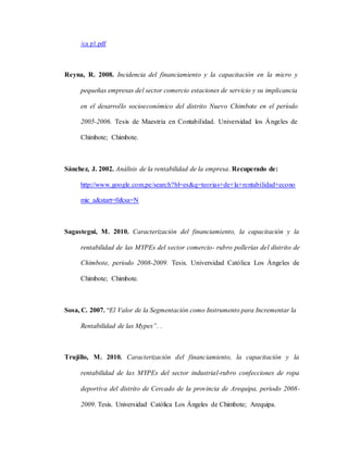 /ca p1.pdf
Reyna, R. 2008. Incidencia del financiamiento y la capacitación en la micro y
pequeñas empresas del sector comercio estaciones de servicio y su implicancia
en el desarrollo socioeconómico del distrito Nuevo Chimbote en el período
2005-2006. Tesis de Maestría en Contabilidad. Universidad los Ángeles de
Chimbote; Chimbote.
Sánchez, J. 2002. Análisis de la rentabilidad de la empresa. Recuperado de:
http://www.google.com.pe/search?hl=es&q=teorias+de+la+rentabilidad+econo
mic a&start=0&sa=N
Sagastegui, M. 2010. Caracterización del financiamiento, la capacitación y la
rentabilidad de las MYPEs del sector comercio- rubro pollerías del distrito de
Chimbote, periodo 2008-2009. Tesis. Universidad Católica Los Ángeles de
Chimbote; Chimbote.
Sosa, C. 2007. “El Valor de la Segmentación como Instrumento para Incrementar la
Rentabilidad de las Mypes”. .
Trujillo, M. 2010. Caracterización del financiamiento, la capacitación y la
rentabilidad de las MYPEs del sector industrial-rubro confecciones de ropa
deportiva del distrito de Cercado de la provincia de Arequipa, periodo 2008-
2009. Tesis. Universidad Católica Los Ángeles de Chimbote; Arequipa.
 