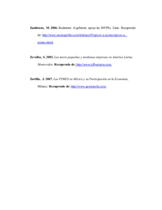 Zambrano, M. 2006. Realmente el gobierno apoya las MYPEs. Lima: Recuperado
de: http://www.monografias.com/trabajos39/apoyo-a-pymes/apoyo-a-
pymes.shtml.
Zevallos, S. 2003. Las micro pequeñas y medianas empresas en América Latina
Montevideo. Recuperado de: http://www.allbusiness.com.
Zorrilla, J. 2007. Las PYMES en México y su Participación en la Economía,
México; Recuperado de: http://www.gestiopolis.com.
 