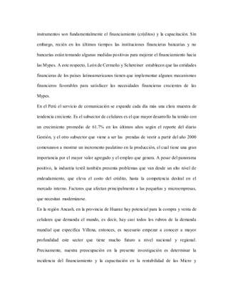 instrumentos son fundamentalmente el financiamiento (créditos) y la capacitación. Sin
embargo, recién en los últimos tiempos las instituciones financieras bancarias y no
bancarias están tomando algunas medidas positivas para mejorar el financiamiento hacia
las Mypes. A este respecto, León de Cermeño y Schereiner establecen que las entidades
financieras de los países latinoamericanos tienen que implementar algunos mecanismos
financieros favorables para satisfacer las necesidades financieras crecientes de las
Mypes.
En el Perú el servicio de comunicación se expande cada día más una clara muestra de
tendencia creciente. Es el subsector de celulares es el que mayor desarrollo ha tenido con
un crecimiento promedio de 61.7% en los últimos años según el reporte del diario
Gestión, y el otro subsector que viene a ser las prendas de vestir a partir del año 2000
comenzaron a mostrar un incremento paulatino en la producción, el cual tiene una gran
importancia por el mayor valor agregado y el empleo que genera. A pesar del panorama
positivo, la industria textil también presenta problemas que van desde un alto nivel de
endeudamiento, que eleva el costo del crédito, hasta la competencia desleal en el
mercado interno. Factores que afectan principalmente a las pequeñas y microempresas,
que necesitan modernizarse.
En la región Ancash, en la provincia de Huaraz hay potencial para la compra y venta de
celulares que demanda el mundo, es decir, hay casi todos los rubros de la demanda
mundial que especifica Villena, entonces, es necesario empezar a conocer a mayor
profundidad este sector que tiene mucho futuro a nivel nacional y regional.
Precisamente, nuestra preocupación en la presente investigación es determinar la
incidencia del financiamiento y la capacitación en la rentabilidad de las Micro y
 