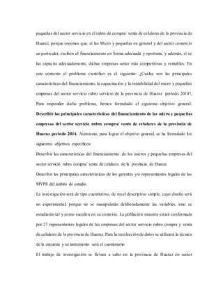 pequeñas del sector servicio en el rubro de compra/ venta de celulares de la provincia de
Huaraz, porque creemos que, sí las Micro y pequeñas en general y del sector comercio
en particular, reciben el financiamiento en forma adecuada y oportuna, y además, sí se
las capacita adecuadamente, dichas empresas serán más competitivas y rentables. En
este contexto el problema científico es el siguiente: ¿Cuáles son las principales
características del financiamiento, la capacitación y la rentabilidad del micro y pequeñas
empresas del sector servicio rubro servicio de la provincia de Huaraz período 2014?,
Para responder dicho problema, hemos formulado el siguiente objetivo general:
Describir las principales características del financiamiento de las micro y pequeñas
empresas del sector servicio rubro compra/ venta de celulares de la provincia de
Huaraz período 2014. Asimismo, para lograr el objetivo general, se ha formulado los
siguientes objetivos específicos:
Describir las características del financiamiento de los micros y pequeñas empresas del
sector servicio rubro compra/ venta de celulares de la provincia de Huaraz
Describir las principales características de los gerentes y/o representantes legales de las
MYPE del ámbito de estudio.
La investigación será de tipo cuantitativo, de nivel descriptivo simple, cuyo diseño será
no experimental, porque no se manipularán deliberadamente las variables, sino se
estudiarán tal y como suceden en su contexto. La población muestra estará conformada
por 27 representantes legales de las empresas del sector servicio rubro compra y venta
de celulares de la provincia de Huaraz. Para la recolección de datos se utilizará la técnica
de la encuesta y su instrumento será el cuestionario.
El trabajo de investigación se llevara a cabo en la provincia de Huaraz en sector
 