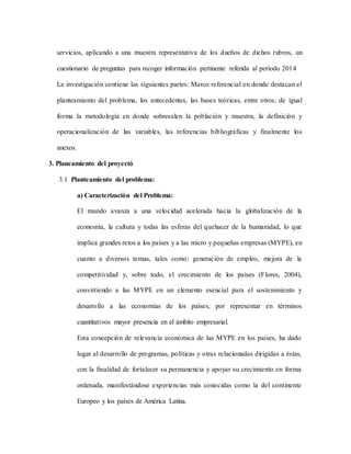 servicios, aplicando a una muestra representativa de los dueños de dichos rubros, un
cuestionario de preguntas para recoger información pertinente referida al período 2014
La investigación contiene las siguientes partes: Marco referencial en donde destacan el
planteamiento del problema, los antecedentes, las bases teóricas, entre otros; de igual
forma la metodología en donde sobresalen la población y muestra, la definición y
operacionalización de las variables, las referencias bibliográficas y finalmente los
anexos.
3. Planeamiento del proyectó
3.1 Planteamiento del problema:
a) Caracterización del Problema:
El mundo avanza a una velocidad acelerada hacia la globalización de la
economía, la cultura y todas las esferas del quehacer de la humanidad, lo que
implica grandes retos a los países y a las micro y pequeñas empresas (MYPE), en
cuanto a diversos temas, tales como: generación de empleo, mejora de la
competitividad y, sobre todo, el crecimiento de los países (Flores, 2004),
convirtiendo a las MYPE en un elemento esencial para el sostenimiento y
desarrollo a las economías de los países, por representar en términos
cuantitativos mayor presencia en el ámbito empresarial.
Esta concepción de relevancia económica de las MYPE en los países, ha dado
lugar al desarrollo de programas, políticas y otras relacionadas dirigidas a éstas,
con la finalidad de fortalecer su permanencia y apoyar su crecimiento en forma
ordenada, manifestándose experiencias más conocidas como la del continente
Europeo y los países de América Latina.
 