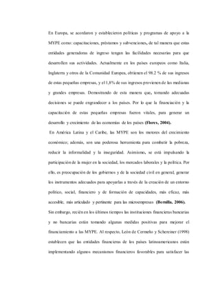 En Europa, se acordaron y establecieron políticas y programas de apoyo a la
MYPE como: capacitaciones, préstamos y subvenciones, de tal manera que estas
entidades generadoras de ingreso tengan las facilidades necesarias para que
desarrollen sus actividades. Actualmente en los países europeos como Italia,
Inglaterra y otros de la Comunidad Europea, obtienen el 98.2 % de sus ingresos
de estas pequeñas empresas, y el 1,8% de sus ingresos provienen de las medianas
y grandes empresas. Demostrando de esta manera que, tomando adecuadas
decisiones se puede engrandecer a los países. Por lo que la financiación y la
capacitación de estas pequeñas empresas fueron vitales, para generar un
desarrollo y crecimiento de las economías de los países (Flores, 2004).
En América Latina y el Caribe, las MYPE son los motores del crecimiento
económico; además, son una poderosa herramienta para combatir la pobreza,
reducir la informalidad y la inseguridad. Asimismo, se está impulsando la
participación de la mujer en la sociedad, los mercados laborales y la política. Por
ello, es preocupación de los gobiernos y de la sociedad civil en general, generar
los instrumentos adecuados para apoyarlas a través de la creación de un entorno
político, social, financiero y de formación de capacidades, más eficaz, más
accesible, más articulado y pertinente para las microempresas (Bernilla, 2006).
Sin embargo, recién en los últimos tiempos las instituciones financieras bancarias
y no bancarias están tomando algunas medidas positivas para mejorar el
financiamiento a las MYPE. Al respecto, León de Cermeño y Schereiner (1998)
establecen que las entidades financieras de los países latinoamericanos están
implementando algunos mecanismos financieros favorables para satisfacer las
 