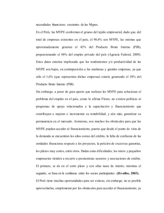necesidades financieras crecientes de las Mypes.
En el Perú, las MYPE conforman el grueso del tejido empresarial, dado que, del
total de empresas existentes en el país, el 98,4% son MYPE, las mismas que
aproximadamente generan el 42% del Producto Bruto Interno (PBI),
proporcionando el 88% del empleo privado del país (Agencia Federal, 2009).
Estos datos estarían implicando que los rendimientos y/o productividad de las
MYPE son bajos, en contraposición a las medianas y grandes empresas, ya que
sólo el 1,6% (que representan dichas empresas) estaría generando el 58% del
Producto Bruto Interno (PBI).
Sin embargo, a pesar de gran aporte que realizan las MYPE para solucionar el
problema del empleo en el país, como lo afirma Flores, no existen políticas ni
programas de apoyo relacionados a la capacitación y financiamiento que
contribuyan a mejorar e incrementar su rentabilidad; y aún más, garantizar su
permanencia en el mercado. Asimismo, son muchos los obstáculos para que las
MYPE puedan acceder al financiamiento, puesto que desde el punto de vista de
la demanda se encuentran los altos costos del crédito, la falta de confianza de las
entidades financieras respecto a los proyectos, la petición de excesivas garantías,
los plazos muy cortos, entre otros. Dadas estas dificultades, los micro y pequeños
empresarios tienden a recurrir a prestamistas usureros y asociaciones de crédito.
El primero, se da en el corto plazo y con altas tasas de interés; mientras el
segundo, se basa en la confianza entre los socios participantes (Zevallos, 2003).
El Perú tiene muchas oportunidades para ser exitoso, sin embargo, no es posible
aprovecharlas, simplemente por los obstáculos para acceder al financiamiento, ya
 