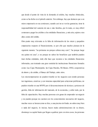 que desde el punto de vista de la demanda al crédito, hay muchos obstáculos,
como se ha dicho en el párrafo anterior. Sin embargo, hay que destacar que a un
micro empresario en sus comienzos, cuando casi no se ven las ganancias, tiene la
responsabilidad del sustento de una o más familias, por lo tanto, es muy difícil
comenzar a pagar los créditos a las entidades financieras, y más aún, sujetos a tan
altos costos del crédito.
Otro punto muy relevante es la falta de información de los micro y pequeños
empresarios respecto al financiamiento, es por ello que muchos piensan de la
siguiente manera: "un préstamo no porque cobran muy caro", "no porque luego
me quitan mi casa", o no porque no saben los beneficios que también pueden
traer dichas entidades, todo ello hace que recurran a las entidades financieras
informales, aun teniendo una gran variedad de instituciones financieras formales
como: Las Cajas Municipales, las Cajas Rurales, Mi Banco, ONG, cooperativas
de ahorro y de crédito, el Banco del Trabajo, entre otros.
Los microempresarios no pueden triunfar en los negocios aun siendo personas
tan ingeniosas, creativas y con inmensa capacidad para solucionar problemas, no
pueden triunfar en una MYPE por el desconocimiento de técnicas y procesos de
gestión, falta de información del mercado, de la economía, y sobre todo, por la
falta de capacitación. Hay muchas personas con ganas de emprender un negocio
y no pueden porque no cuentan con los conocimientos necesarios del negocio,
muchas veces se lanzan como se dice, a una piscina sin fondo, no saben muy bien
o nada del negocio, lo inician, hacen malas administraciones de su dinero,
disminuye su capital hasta que llegan a quebrar; pero en otros casos, las personas
 