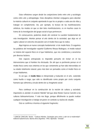 Estas reflexiones surgen desde las conjunciones tanto entre arte y sociología
como entre arte y antropología. Estas disciplinas intentan conjugarse para abordar
la materia cultural en conjunto aportando lo que les es propio a cada una de ellas y
trabajar en complemento. Así, por ejemplo, la lectura de las manifestaciones
artísticas, los modos en que se dan tales manifestaciones, es en muchos casos la
trama de la investigación del grupo social al que pertenecen.
       En consecuencia, podemos desde ahí construir la cuestión fundamental de
esta investigación: intentar pensar al arte dentro de la sociedad, que deja ver al
sujeto cultural en estrecha vinculación con el medio físico que lo rodea.
       Aquí ingresa un nuevo concepto fundamental: el de medio físico. Si seguimos
las palabras del investigador español Guillermo Meaza Rodríguez, el medio natural
se trataría del espacio físico en el que habitamos, que nos condiciona y caracteriza
por diversos factores.
       Este espacio antropizado es imposible pensarlo sin incluir en él las
intervenciones que el hombre ha efectuado. De ahí que es pertinente pensar en el
medio físico como esos entornos en los que ciertamente ya han sido intervenidos en
su estado totalmente natural, para más bien ser pensados como el medio físico en
el que habitamos.
       Es así que, el medio físico es interpretado y traducido en el arte, sostenido
como huella o rasgo, que sólo es identificado como propio por cierto conjunto
humano que alimenta y circula dentro de su imaginario social.


       Para continuar en la construcción de la noción de cultura y sociedad,
importante es atender el carácter híbrido6 del que dota Néstor García Canclini a las
culturas latinoamericanas. Y esto nos llega, porque difícilmente se puede realizar
cualquier investigación o trabajo sin poner en contexto su núcleo de estudio.
       Esto se confirma si leemos el siguiente fragmento:




6
 GARCÍA CANCLINI, Néstor; “Culturas híbridas. Estrategias para entrar y salir de la modernidad”;
Editorial Sudamericana; Buenos Aires Argentina; 1992; Apartado: “Entrada”.



                                                                                                   10
 