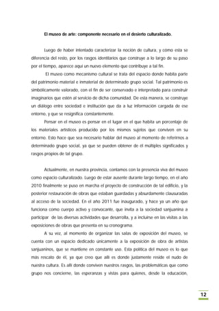 El museo de arte: componente necesario en el desierto culturalizado.


       Luego de haber intentado caracterizar la noción de cultura, y cómo esta se
diferencia del resto, por los rasgos identitarios que construye a lo largo de su paso
por el tiempo, aparece aquí un nuevo elemento que contribuye a tal fin.
        El museo como mecanismo cultural se trata del espacio donde habita parte
del patrimonio material e inmaterial de determinado grupo social. Tal patrimonio es
simbólicamente valorado, con el fin de ser conservado e interpretado para construir
imaginarios que estén al servicio de dicha comunidad. De esta manera, se construye
un diálogo entre sociedad e institución que da a luz información cargada de ese
entorno, y que se resignifica constantemente.
       Pensar en el museo es pensar en el lugar en el que habita un porcentaje de
los materiales artísticos producido por los mismos sujetos que conviven en su
entorno. Esto hace que sea necesario hablar del museo al momento de referirnos a
determinado grupo social, ya que se pueden obtener de él múltiples significados y
rasgos propios de tal grupo.


       Actualmente, en nuestra provincia, contamos con la presencia viva del museo
como espacio culturalizado. Luego de estar ausente durante largo tiempo, en el año
2010 finalmente se puso en marcha el proyecto de construcción de tal edificio, y la
posterior restauración de obras que estaban guardadas y absurdamente clausuradas
al acceso de la sociedad. En el año 2011 fue inaugurado, y hace ya un año que
funciona como cuerpo activo y convocante, que invita a la sociedad sanjuanina a
participar de las diversas actividades que desarrolla, y a incluirse en las visitas a las
exposiciones de obras que presenta en su cronograma.
       A su vez, al momento de organizar las salas de exposición del museo, se
cuenta con un espacio dedicado únicamente a la exposición de obra de artistas
sanjuaninos, que se mantiene en constante uso. Esta política del museo es lo que
más rescato de él, ya que creo que allí es donde justamente reside el nudo de
nuestra cultura. Es allí donde conviven nuestros rasgos, las problemáticas que como
grupo nos concierne, las esperanzas y vistas para quienes, desde la educación,



                                                                                            12
 