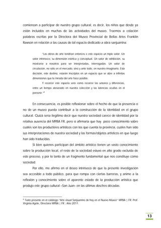 comienzan a participar de nuestro grupo cultural, es decir, los niños que desde ya
están incluidos en muchas de las actividades del museo. Traemos a colación
palabras escritas por la Directora del Museo Provincial de Bellas Artes Franklin
Rawson en relación a las causas de tal espacio dedicado a obra sanjuanina:


                “Las obras de arte tendrían entonces e este espacio un triple valor. Un
        valor intrínseco, su dimensión estética y conceptual. Un valor de exhibición, su
        mostrarse a nosotros para ser interpretadas, interrogadas. Un valor de
        circulación, no sólo en el mercado, sino y ante todo, en nuestro imaginario. Esta
        decisión, este destino, estarán inscriptos en un espacio que se abre a infinitas
        dimensiones que la mirada del arte hace posible.
                Y recorrer este espacio será como recorrer las uniones y diferencias,
        entre un tiempo atesorado en nuestra colección y las latencias ocultas en el
        porvenir.”8



        En consecuencia, es posible reflexionar sobre el hecho de que la presencia o
no de un museo pueda contribuir a la construcción de la identidad en el grupo
cultural. Quizá sería ilegítimo decir que nuestra sociedad carece de identidad por la
relativa ausencia del MPBA FR, pero sí afirmaría que hay poco conocimiento sobre
cuáles son los productores artísticos con los que cuenta la provincia, cuáles han sido
sus interpretaciones de nuestra sociedad y las formas/objetos artísticos en que luego
han sido traducidas.
        Si bien quienes participan del ámbito artístico tienen un vasto conocimiento
sobre la producción local, el resto de la sociedad estuvo en alto grado excluída de
este proceso, y por lo tanto de un fragmento fundamental que nos constituye como
sociedad.
        Por ello, me afirmo en el deseo intrínseco de que la presente investigación
sea accesible a todo público, para que rompa con ciertas barreras, y anime a la
reflexión y conocimiento sobre el aparente estado de la producción artística que
produjo este grupo cultural –San Juan- en las últimas dos/tres décadas.



8
 Texto presente en el catálogo “Arte visual Sanjuanino de hoy en el Nuevo Museo” MPBA | FR; Prof.
Virginia Agote, Directora MPBA | FR ; Año 2011.



                                                                                                    13
 